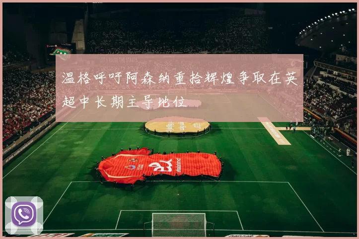 温格呼吁阿森纳重拾辉煌争取在英超中长期主导地位