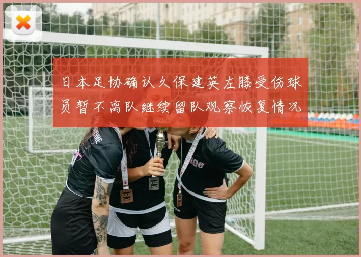 日本足协确认久保建英左膝受伤球员暂不离队继续留队观察恢复情况