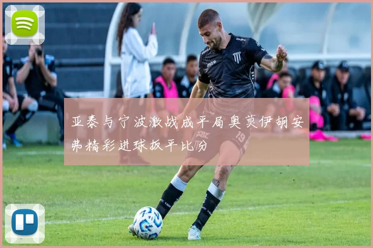 亚泰与宁波激战成平局奥莫伊胡安弗精彩进球扳平比分