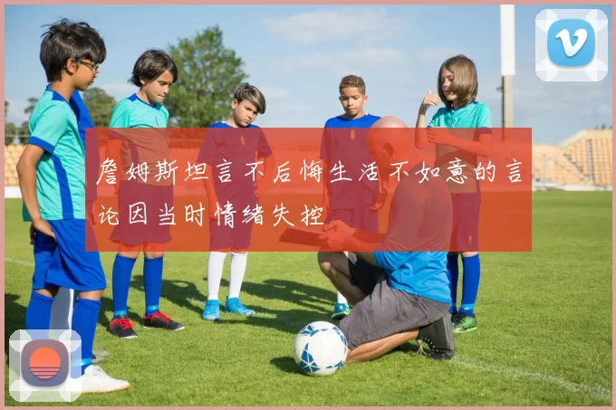 詹姆斯坦言不后悔生活不如意的言论因当时情绪失控
