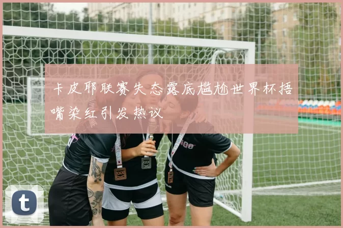 卡皮耶联赛失态露底尴尬世界杯捂嘴染红引发热议
