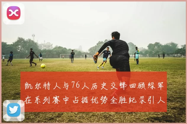 凯尔特人与76人历史交锋回顾绿军在系列赛中占据优势全胜纪录引人关注