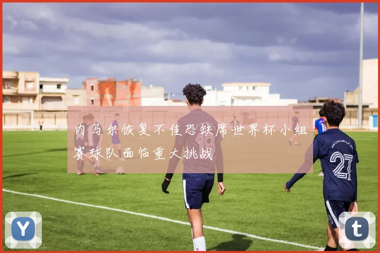 内马尔恢复不佳恐缺席世界杯小组赛球队面临重大挑战