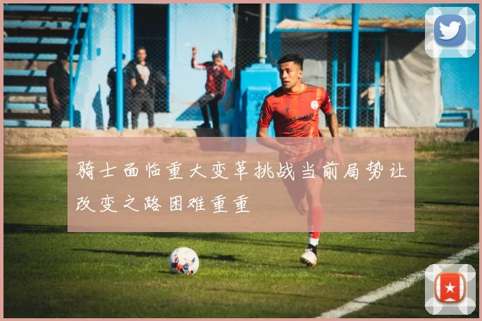 骑士面临重大变革挑战当前局势让改变之路困难重重