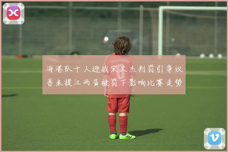 海港队十人迎战宋文杰判罚引争议吾米提江两黄被罚下影响比赛走势