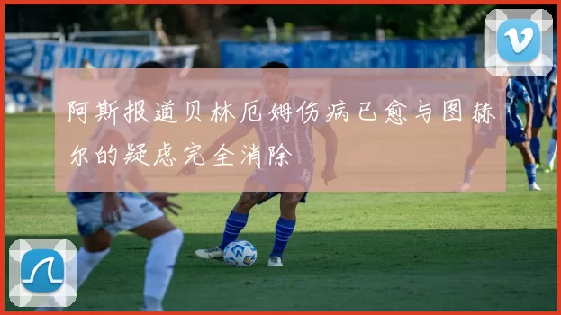 阿斯报道贝林厄姆伤病已愈与图赫尔的疑虑完全消除