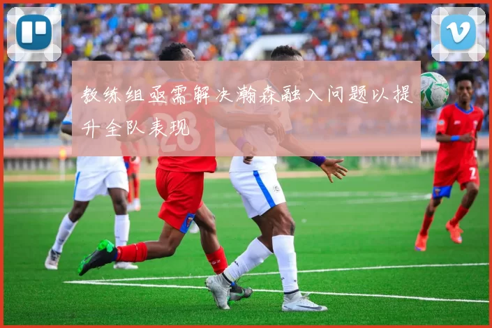 教练组亟需解决瀚森融入问题以提升全队表现
