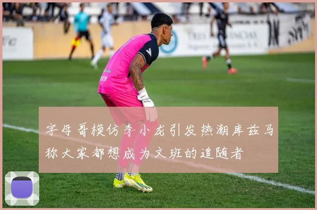 字母哥模仿李小龙引发热潮库兹马称大家都想成为文班的追随者