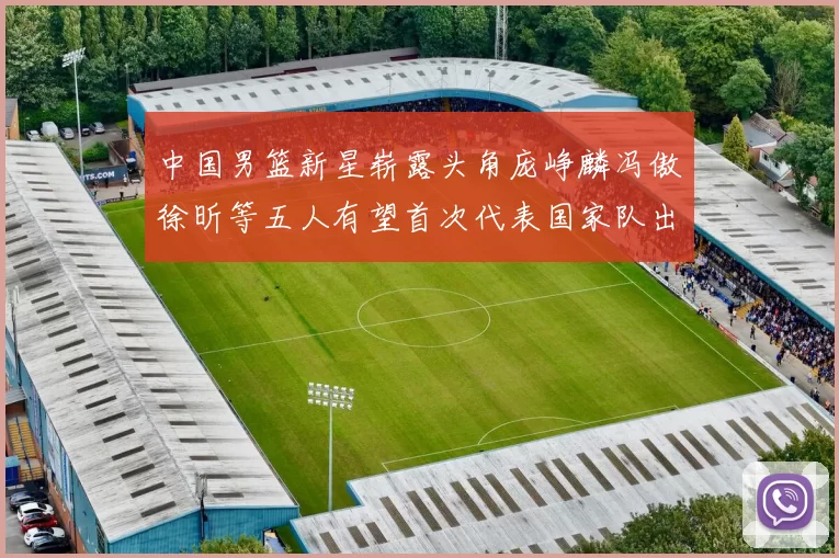 中国男篮新星崭露头角庞峥麟冯傲徐昕等五人有望首次代表国家队出战