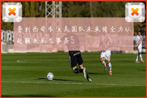 普利西奇专注美国队未来将全力以赴解决米兰事务
