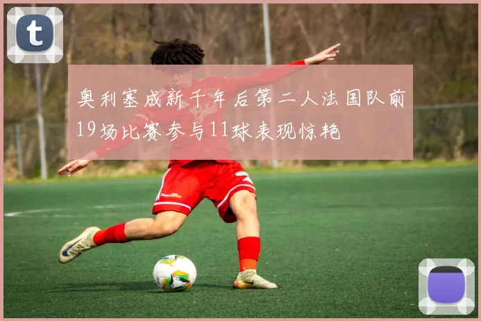 奥利塞成新千年后第二人法国队前19场比赛参与11球表现惊艳