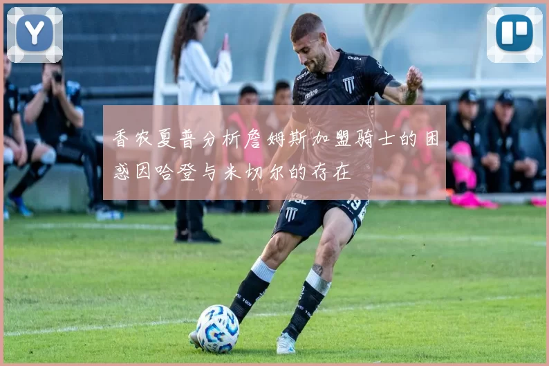 香农夏普分析詹姆斯加盟骑士的困惑因哈登与米切尔的存在