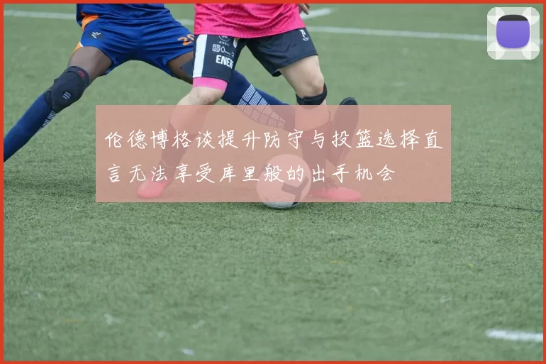 伦德博格谈提升防守与投篮选择直言无法享受库里般的出手机会