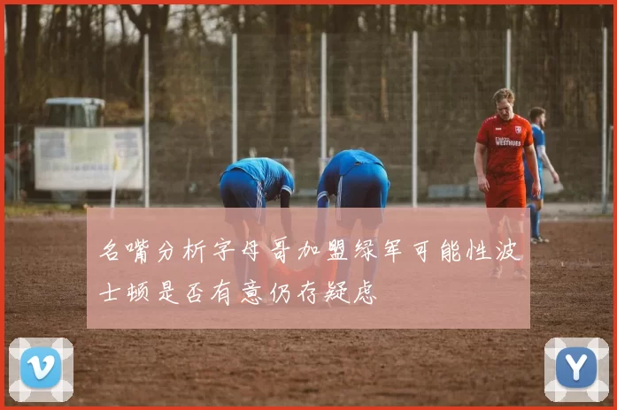 名嘴分析字母哥加盟绿军可能性波士顿是否有意仍存疑虑
