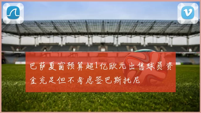 巴萨夏窗预算超1亿欧元出售球员资金充足但不考虑签巴斯托尼