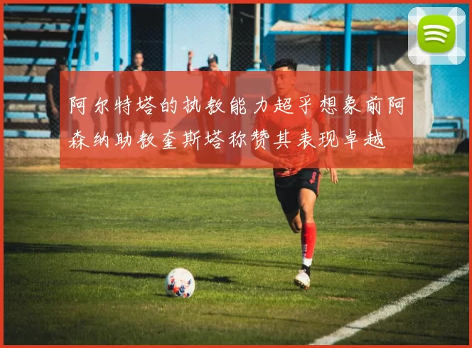 阿尔特塔的执教能力超乎想象前阿森纳助教奎斯塔称赞其表现卓越