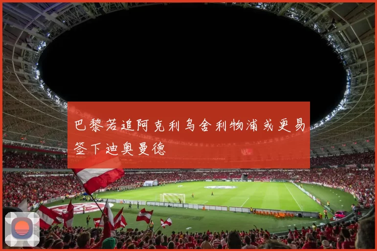 巴黎若追阿克利乌舍利物浦或更易签下迪奥曼德