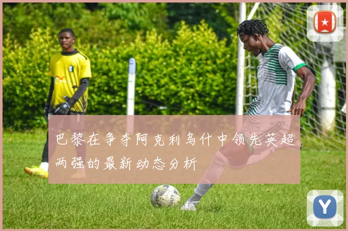 巴黎在争夺阿克利乌什中领先英超两强的最新动态分析