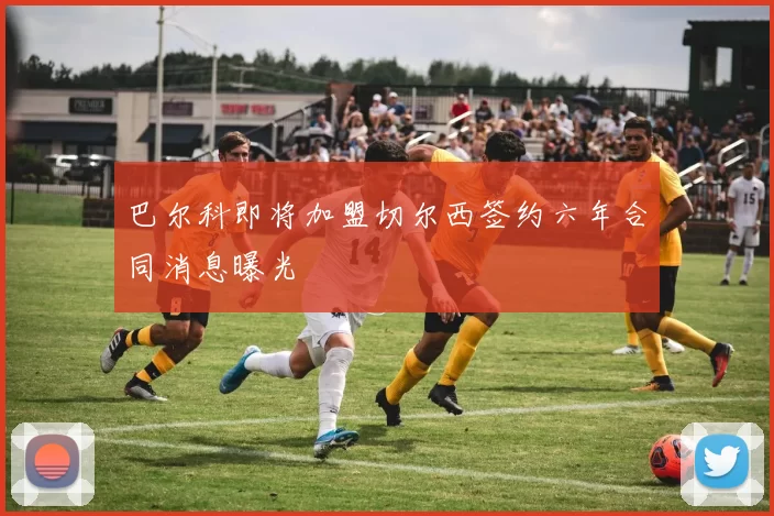 巴尔科即将加盟切尔西签约六年合同消息曝光
