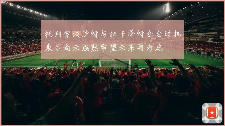 托利索谈沙特与拉卡泽特会合时机表示尚未成熟希望未来再考虑