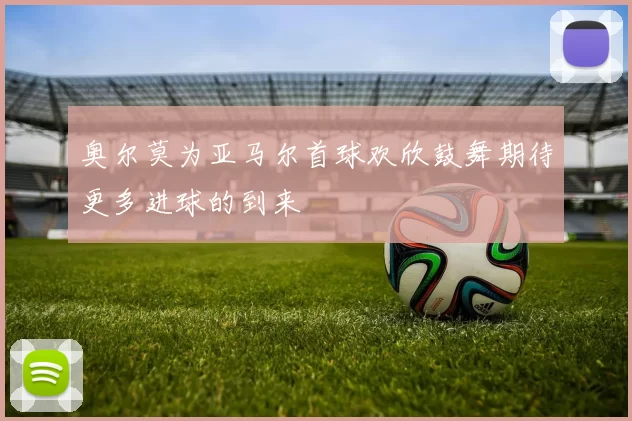 奥尔莫为亚马尔首球欢欣鼓舞期待更多进球的到来