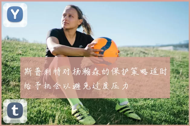 斯普利特对杨瀚森的保护策略适时给予机会以避免过度压力