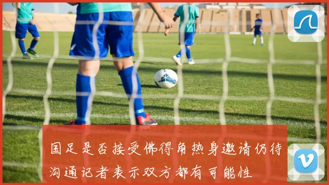 国足是否接受佛得角热身邀请仍待沟通记者表示双方都有可能性
