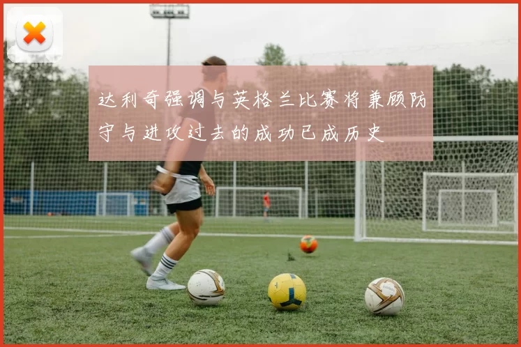 达利奇强调与英格兰比赛将兼顾防守与进攻过去的成功已成历史