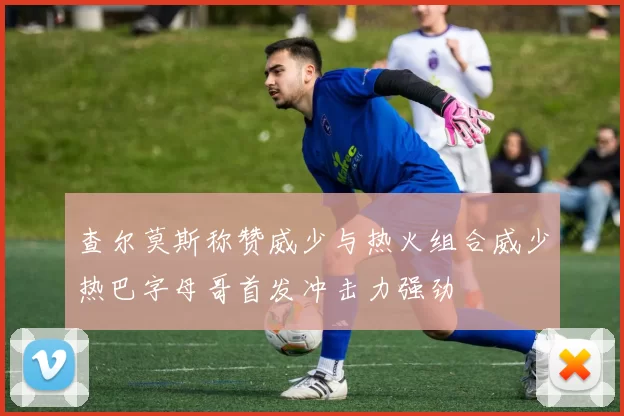 查尔莫斯称赞威少与热火组合威少热巴字母哥首发冲击力强劲