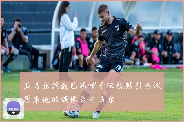 亚马尔佩戴巴西帽子晒视频引热议原来他的偶像是内马尔