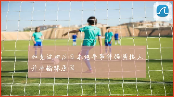加克波回应日本绝平事件强调换人并非输球原因