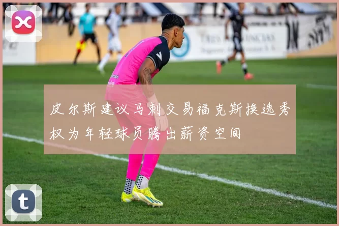 皮尔斯建议马刺交易福克斯换选秀权为年轻球员腾出薪资空间