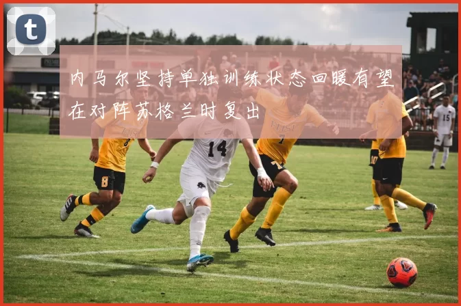 内马尔坚持单独训练状态回暖有望在对阵苏格兰时复出